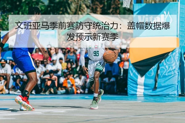 文班亚马季前赛防守统治力：盖帽数据爆发预示新赛季