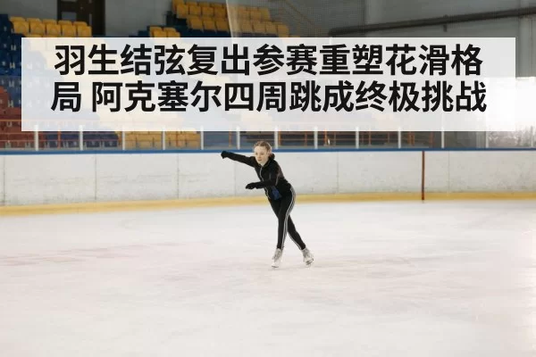 羽生结弦复出参赛重塑花滑格局 阿克塞尔四周跳成终极挑战