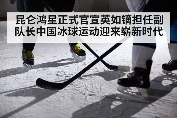昆仑鸿星正式官宣英如镝担任副队长中国冰球运动迎来崭新时代