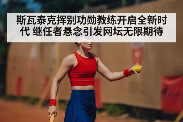斯瓦泰克挥别功勋教练开启全新时代 继任者悬念引发网坛无限期待