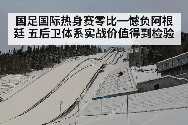 国足国际热身赛零比一憾负阿根廷 五后卫体系实战价值得到检验