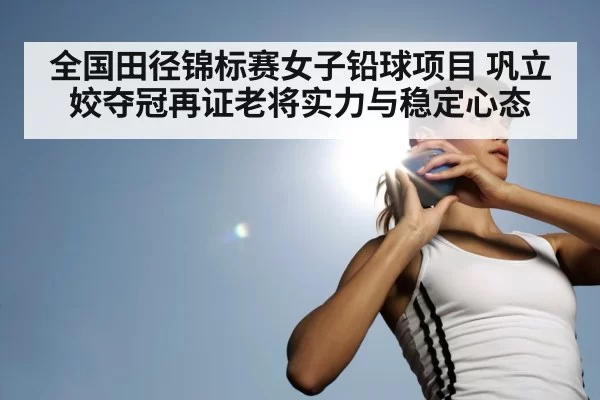 全国田径锦标赛女子铅球项目 巩立姣夺冠再证老将实力与稳定心态